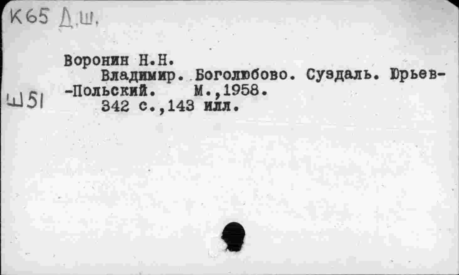 ﻿К 65 Д.ш,
'јЈ51
Воронин H.H.
Владимир. Боголюбове. Суздаль. Юрьев -Польский.	М.,1958.
342 с.,143 илл.